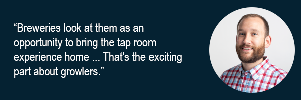 Breweries look at them as an opportunity to bring the tap room experience home. Thats the exciting part about growlers.