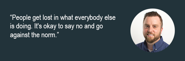 Dan Holen - People get lost in what everybody else is doing. Its okay to say no and go against the norm.