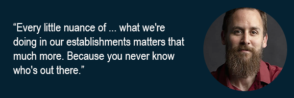 Every little nuance of what were doing in our establishments matters that much more. Because you never know whos out there.