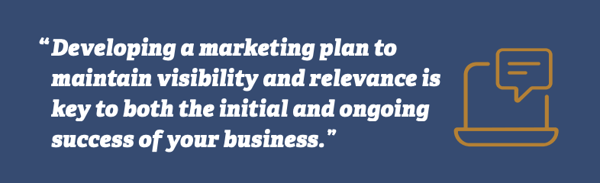 Developing a marketing plan to maintain visibility and relevance is key to both the initial and ongoing success of our business.