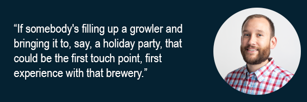 If somebodys filling up a growler and bringing it to say a holiday party that could be the first touch point first experience with that brewery.