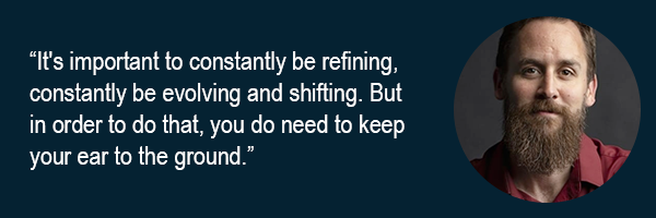 Its important to constantly be refining, constantly be evolving and shifting. But in order to do that, you do need to keep your ear to the ground.