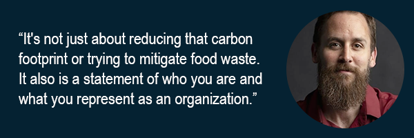 Its not just about reducing that carbon footprint or trying to mitigate food waste. It also is a statement of who you are and what you represent as an organization.