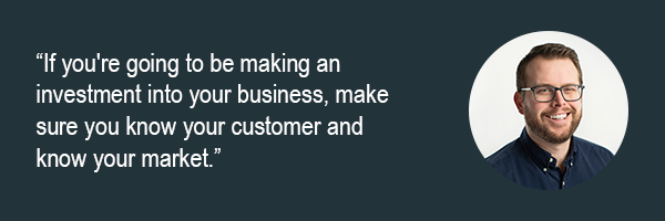 Rob Frost - If youre going to be making an investment into your business, make sure you know your customer and know your market.