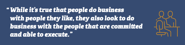 While it's true that people do business with people they like, they also look to do business with the people that are committed and able to execute.