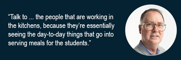 Talk to the people that are working in the kitchens, because they’re essentially seeing the day-to-day things that go into serving meals for the students.