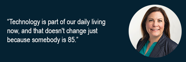 Technology is part of our daily living now and that doesnt change just because somebody is 85.